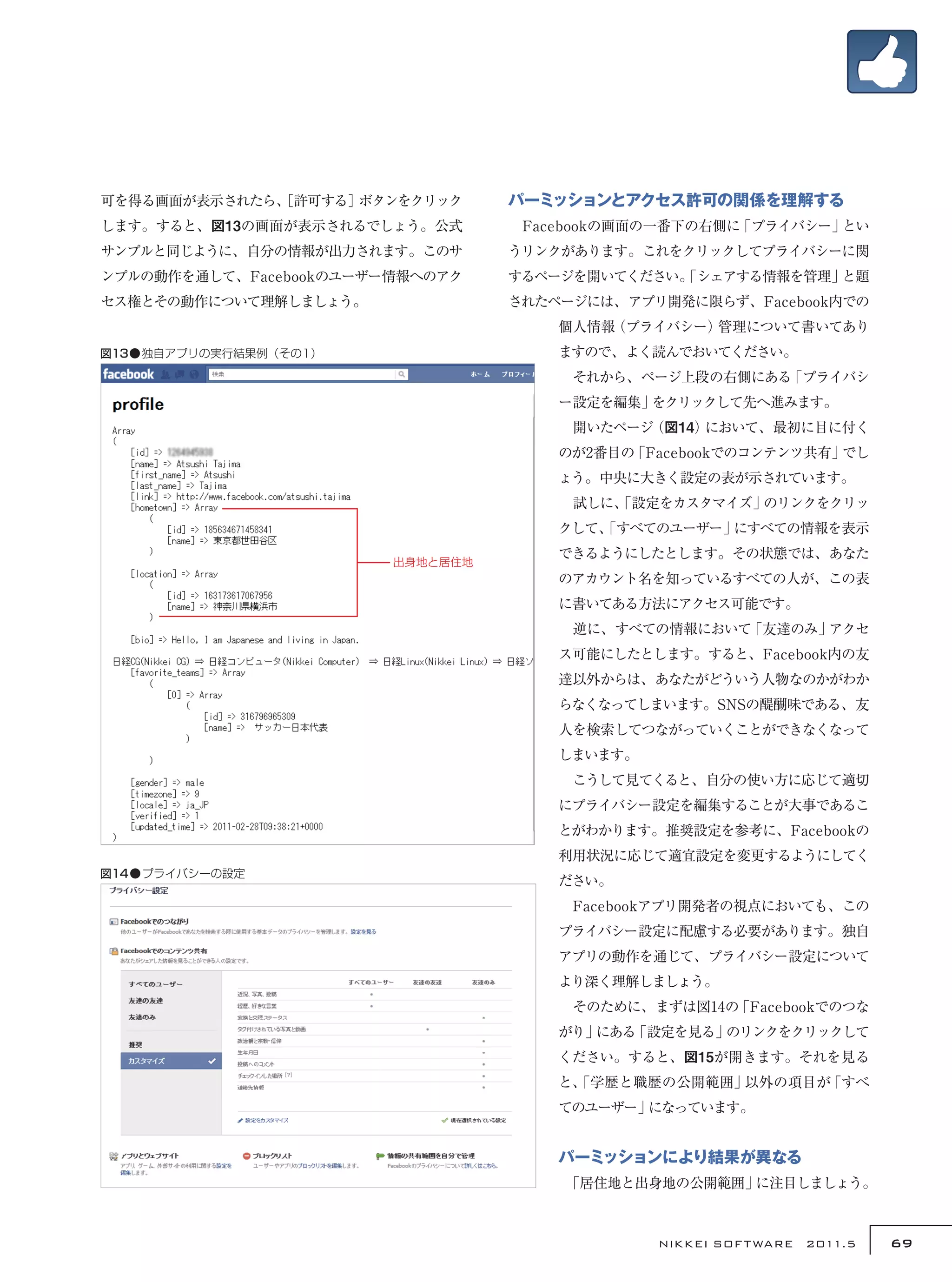 可を得る画面が表示されたら、
             ［許可する］ボタンをクリック       パーミッションとアクセス許可の関係を理解する
します。すると、図13の画面が表示されるでしょう。公式       　Facebookの画面の一番下の右側に「プライバシー」とい
サンプルと同じように、自分の情報が出力されます。このサ       うリンクがあります。これをクリックしてプライバシーに関
ンプルの動作を通して、Facebookのユーザー情報へのアク    するページを開いてください。
                                               「シェアする情報を管理」と題
セス権とその動作について理解しましょう。              されたページには、アプリ開発に限らず、Facebook内での
                                      個人情報（プライバシー）管理について書いてあり
図13●独自アプリの実行結果例（その1）                  ますので、よく読んでおいてください。
                                      　それから、ページ上段の右側にある「プライバシ
                                      ー設定を編集」をクリックして先へ進みます。
                                      　開いたページ（図14）において、最初に目に付く
                                      のが2番目の「Facebookでのコンテンツ共有」でし
                                      ょう。中央に大きく設定の表が示されています。
                                      　試しに、
                                          「設定をカスタマイズ」のリンクをクリッ
                                      クして、
                                         「すべてのユーザー」にすべての情報を表示
                                      できるようにしたとします。その状態では、あなた
                        出身地と居住地
                                      のアカウント名を知っているすべての人が、この表
                                      に書いてある方法にアクセス可能です。
                                      　逆に、すべての情報において「友達のみ」アクセ
                                      ス可能にしたとします。すると、Facebook内の友
                                      達以外からは、あなたがどういう人物なのかがわか
                                      らなくなってしまいます。SNSの醍醐味である、友
                                      人を検索してつながっていくことができなくなって
                                      しまいます。
                                      　こうして見てくると、自分の使い方に応じて適切
                                      にプライバシー設定を編集することが大事であるこ
                                      とがわかります。推奨設定を参考に、Facebookの
                                      利用状況に応じて適宜設定を変更するようにしてく
図14●プライバシーの設定
                                      ださい。
                                      　Facebookアプリ開発者の視点においても、この
                                      プライバシー設定に配慮する必要があります。独自
                                      アプリの動作を通じて、プライバシー設定について
                                      より深く理解しましょう。
                                      　そのために、まずは図14の「Facebookでのつな
                                      がり」にある「設定を見る」のリンクをクリックして
                                      ください。すると、図15が開きます。それを見る
                                      と、
                                       「学歴と職歴の公開範囲」以外の項目が「すべ
                                      てのユーザー」になっています。


                                      パーミッションにより結果が異なる
                                      　
                                      「居住地と出身地の公開範囲」に注目しましょう。



                                               NIKKEI SOF T WARE　2011.5   69
 