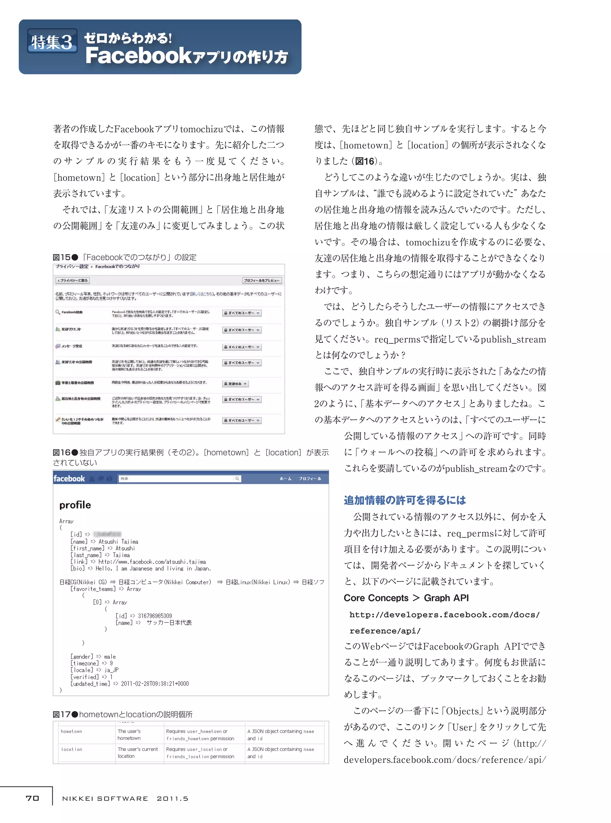 著者の作成したFacebookアプリtomochizuでは、この情報           態で、先ほどと同じ独自サンプルを実行します。すると今
     を取得できるかが一番のキモになります。先に紹介した二つ                  度は、
                                                    ［hometown］ ［location］
                                                              と          の個所が表示されなくな
     の サ ン プ ル の 実 行 結 果 を も う 一 度 見 て く だ さ い。   りました（図16）
                                                          。
     ［hometown］ ［location］
               と          という部分に出身地と居住地が          　どうしてこのような違いが生じたのでしょうか。実は、独
     表示されています。                                    自サンプルは、
                                                        “誰でも読めるように設定されていた”あなた
     　それでは、
          「友達リストの公開範囲」 「居住地と出身地
                      と                           の居住地と出身地の情報を読み込んでいたのです。ただし、
     の公開範囲」 「友達のみ」
           を      に変更してみましょう。この状                  居住地と出身地の情報は厳しく設定している人も少なくな
                                                  いです。その場合は、tomochizuを作成するのに必要な、
     図15●「Facebookでのつながり」の設定                      友達の居住地と出身地の情報を取得することができなくなり
                                                  ます。つまり、こちらの想定通りにはアプリが動かなくなる
                                                  わけです。
                                                  　では、どうしたらそうしたユーザーの情報にアクセスでき
                                                  るのでしょうか。独自サンプル（リスト2）の網掛け部分を
                                                  見てください。req_permsで指定しているpublish_stream
                                                  とは何なのでしょうか？
                                                  　ここで、独自サンプルの実行時に表示された「あなたの情
                                                  報へのアクセス許可を得る画面」を思い出してください。図
                                                  2のように、
                                                       「基本データへのアクセス」とありましたね。こ
                                                  の基本データへのアクセスというのは、
                                                                   「すべてのユーザーに
                                                      公開している情報のアクセス」への許可です。同時
     図16● 独自アプリの実行結果例（その2）［hometown］と［location］が表示
                          。                           に「ウォールへの投稿」への許可を求められます。
     されていない
                                                      これらを要請しているのがpublish_streamなのです。


                                                      追加情報の許可を得るには
                                                      　公開されている情報のアクセス以外に、何かを入
                                                      力や出力したいときには、req_permsに対して許可
                                                      項目を付け加える必要があります。この説明につい
                                                      ては、開発者ページからドキュメントを探していく
                                                      と、以下のページに記載されています。
                                                      Core Concepts ＞ Graph API
                                                       http://developers.facebook.com/docs/
                                                       reference/api/
                                                      このWebページではFacebookのGraph APIででき
                                                      ることが一通り説明してあります。何度もお世話に
                                                      なるこのページは、ブックマークしておくことをお勧
                                                      めします。

     図17●hometownとlocationの説明個所                       　このページの一番下に「Objects」という説明部分
                                                      があるので、ここのリンク「User」をクリックして先
                                                      へ 進 ん で く だ さ い。開 い た ペ ー ジ（http://
                                                      developers.facebook.com/docs/reference/api/



70    NIKKEI SOF T WARE　2011.5
 