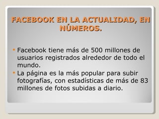 FACEBOOK EN LA ACTUALIDAD, EN NÚMEROS. Facebook tiene más de 500 millones de usuarios registrados alrededor de todo el mundo. La página es la más popular para subir fotografías, con estadísticas de más de 83 millones de fotos subidas a diario. 