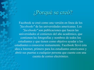 ¿Porqué se creó?Facebook se creó como una versión en línea de los "facebooks" de las universidades americanas. Los "facebooks" son publicaciones que hacen las universidades al comienzo del año académico, que contienen las fotografías y nombres de todos los estudiantes y que tienen como objetivo ayudar a los estudiantes a conocerse mutuamente. Facebook llevó esta idea a Internet, primero para los estudiantes americanos y abrió sus puertas a cualquier persona que cuente con una cuenta de correo electrónico.