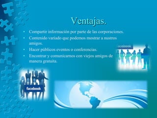 Ventajas.Compartir información por parte de las corporaciones.Contenido variado que podemos mostrar a nustros amigos.Hacer públicos eventos o conferencias.Encontrar y comunicarnos con viejos amigos de manera gratuita.