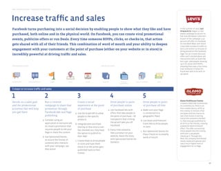 Best Practice Guide > Facebook by Objective
     Sponsored Stories              Facebook Ads              Pages               Places                     Events            Social Plugins            Graph API        Apps on Facebook      Deals




      Increase traffic and sales
product development & innovation




        Facebook turns purchasing into a social decision by enabling people to show what they like and have                                                                                                  In the summer of 2010, Levi
                                                                                                                                                                                                             Strauss & Co. began a cross-
        purchased, both online and in the physical world. On Facebook, you Apps on Facebook
            Pages                    Facebook Ads Sponsored Stories Questions Events Graph API
                                                                                               can create viral promotional
                                                                                                           Social Plugins
                                                                                                                                                                                                             media campaign to launch its
                                                                                                                                                                                                             Fall 2010 Workwear Collection.
        events, publicize offers or run Deals. Every time someone RSVPs, clicks, or checks-in, that action                                                                                                   As part of the campaign, a 40
                                                                                                                                                                                                             percent-off offer on Facebook
drive preference and differentiation

        gets shared with all of their friends. This combination of word of mouth and your ability to deepen                                                                                                  for one Work Wear item drove
                                                                                                                                                                                                             a two-fold increase in traffic to
        engagement with your customers at the point of purchase (either on your website or in store) is                                                                                                      levi’s.com within 15 minutes of
                                                                                                                                                                                                             being posted on the Facebook
        incredibly powerful at driving traffic and sales.                                                                                                                                                    Page. For an in-store discount
                                                                                                                                                                                                             offer, Levi’s clocked about 400
           Pages                    Facebook Ads            Questions          Social Plugins           Apps on Facebook        Graph API                                                                    interactions with an Event Ad,
                                                                                                                                                                                                             but it got 1,600 people showing
increase trafﬁc and sales
                                                                                                                                                                                                             up in its stores with RSVPs,
       Introductory tools                                                                                                    Advanced tools                                                                  showing there was a four-times
                                                                                                                                                                                                             viral multiplier of what the
                                                                                                                                                                                                             brand was able to do with its
                                                                                                                                                                                                             ad spend.


       Facebook Ads              Sponsored Stories            Pages               Places                    Events              Graph API                Premium          Apps on Facebook      Deals
                                                                                                                                                       Sampling Ads


build loyalty and deepen relationships
       5 steps to increase traffic and sales


       1                                               2                                          3                                         4                                      5
                                                                                                                                                                                                             Alamo Drafthouse Cinema
       Decide on a sales goal                          Run a creative                 Create a social                 Drive people to point                                        Drive people to point     created a Deal that incentivized
       and the promotionalStories
          Pages              Sponsored                   Facebook Ads
                                                       campaign to share Questions
                                                                         that         experience at the pointon Facebook purchase online
                                                                                            Social Plugins    Apps
                                                                                                                      of                                                           of purchase off-line      its customers to check in on
       activities that will help                       promotion through              of purchase                                                                                                            their mobile device, while at
                                                                                                                   a. Use Facebook Ads with                                     a. Make sure your Page       the cinema, to receive a free
amplifyyou get there
       recommendation and word of mouth                Facebook Ads and Page       a. Use the Graph API to allow      offers that take people to                                   is connected to a         pint glass and the chance to
                                                       publishing                     people to like specific         the point of purchase – be                                   geographic Place          see a free movie screening.
                                                                                                                                            transparent that clicking                                        Every time someone checked
                                                     a. Consider using an                         products                                                                  b. Use Deals and Premium         in, that story got published to
                                                        application or exclusive tab                                                        the ad will take you off                                         all of his or her friends, creating
                                                                                                b. Integrate post purchase                                                      Event Ads to drive people
                                                        to create a promotion that                                                          Facebook                                                         a powerful word-of-mouth
                                                                                                   sharing so that once a user                                                  in store
     Sponsored Stories              Facebook Ads        requires people to like your
                                                              Pages              Events                       Deals          Social Plugins             Graph API     Apps on Facebook                       effect. The offer successfully
                                                                                                   has checked out, they have          b. Every time someone                                                 drove people into the cinema,
                                                                                                                                                                            c. Run Sponsored Stories for
                                                        Page or share the content                  the option to publish to                likes a product on your                                           with over 5,100 people
                                                                                                                                                                                Place Check-ins to amplify
gain insights
                                                     b. Use Sponsored Stories                      their Wall                              website, boost the story                                          checking in. Through this
                                                                                                                                                                                word of mouth                Deal, the company distributed
                                                        to ensure the friends of                                                           with Sponsored Stories for
                                                                                                c. Create Deals to drive people                                                                              nearly 10,000 pint glasses and
                                                        someone who interacts                                                              Domains
                                                                                                   in store and have them                                                                                    saw a much higher level of
                                                        with your campaign, see                    check in so the action gets                                                                               engagement on its Page.
                                                        that action                                published back to their
           Pages                         Questions      Campaign Reporting     Page Insights       friends on Facebook
                                                                                                         Apps              Brand Effects and
                                                                                                                            Chatter Studies
                                                                                                                                                       API data can
                                                                                                                                                      be integrated
                                                                                                                           (not widely available)      with internal
                                                                                                                                                    measurement systems



                                                                                                                                                                                                                                                   10
 