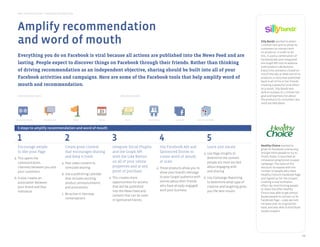 Best Practice Guide > Facebook by Objective
           Pages              Facebook Ads            Questions            Social Plugins          Apps on Facebook        Graph API




       Amplify recommendation
increase trafﬁc and sales




       and word of mouth                                                                                                                                                                                 Silly Bandz wanted to attain
                                                                                                                                                                                                         1 million fans and to allow its
                                                                                                                                                                                                         customers to interact with
       Facebook Ads         Sponsored Stories           Pages                 Places                   Events              Graph API             Premium        Apps on Facebook        Deals            its products. In order to do
        Everything you do on Facebook is viral because all actions are published Ads                Sampling
                                                                                                             into the News Feed and are                                                                  this, it used a combination of
build loyalty and deepen relationships
                                                                                                                                                                                                         Facebook Ads and integrated
        lasting. People expect to discover things on Facebook through their friends. Rather than thinking                                                                                                the Graph API into its website
                                                                                                                                                                                                         with product Like Buttons.
        of driving recommendation as an independent objective, sharing should be built into all of your                                                                                                  Every time someone clicked on
                                                                                                                                                                                                         one of the ads or liked one of its
        Facebook activities and campaigns. Here are some of the Facebook tools that help amplify word of                                                                                                 products, a story was published
                                                                                                                                                                                                         back to all of his or her friends,
        mouth andSponsored Stories
            Pages                   recommendation.
                                             Facebook Ads Questions Social Plugins Apps on Facebook                                                                                                      creating a powerful viral effect.
                                                                                                                                                                                                         As a result, Silly Bandz was
                                                                                                                                                                                                         able to surpass its 1 million fan
amplifyIntroductoryand word of mouth
        recommendation tools                                                                        Advanced tools                                                                                       goal and learned a lot about
                                                                                                                                                                                                         the products its consumers are
                                                                                                                                                                                                         most excited about.




     Sponsored Stories        Facebook Ads              Pages                 Events                    Deals           Social Plugins           Graph API       Apps on Facebook



       5 steps to amplify recommendation and word of mouth
gain insights




       1                                          2                                           3                                        4                                 5
                                                                                                                                                                                                         Healthy Choice wanted to
       Encourage people                           Create great content                        Integrate Social Plugins               Use Facebook Ads and                 Learn and iterate
                                                                                                                                                                                                         grow its Facebook community
       to like your Page                          that encourages sharing                     and the Graph API                      Sponsored Stories to              a. Use Page Insights to           and get more people to try its
           Pages               Questions           Campaign Reporting Page Insights               Apps on Facebook   Brand Effects and         API data can

   a. This opens the                              and keep it fresh                           with the Like ButtonChatter Studies    create word of mouth
                                                                                                                                              be integrated
                                                                                                                                                                          determine the content          frozen foods. It launched an
                                                                                                                   (not widely available)     with internal
                                                                                                                                                                                                         innovative progressive coupon
      communication                             a. Post video content to                      on all of your online                  at scale
                                                                                                                                           measurement systems
                                                                                                                                                                          people are most excited        campaign. The value of the
      channels between you and                     stimulate sharing                          properties and at any              a. These products allow you to           about engaging with            discount increased with the
      your customers                                                                          point of purchase                      show your brand’s message            and sharing                    number of people who liked
                                                b. Use a publishing calendar                                                                                                                             Healthy Choice’s Facebook Page
   b. It also creates an                                                                    a. This creates more                       to your target audience with    b. Use Campaign Reporting
                                                   that includes exciting                                                                                                                                and signed up for the coupon,
      association between                                                                      opportunities for actions               stories about their friends        to determine what type of      creating a viral multiplier
                                                   product announcements
      your brand and that                                                                      that will be published                  who have already engaged           creative and targeting gives   effect. By incentivizing people
                                                   and promotions
                                                                                                                                       with your business                                                to share the offer Healthy
      individual                                                                               into the News Feed and                                                     you the best results
                                                c. Be active in two-way                                                                                                                                  Choice was able to get almost
                                                                                               content that can be used                                                                                  60,000 people to connect to its
                                                   conversations                               in Sponsored Stories                                                                                      Facebook Page – a 900 percent
                                                                                                                                                                                                         increase over its original fan
                                                                                                                                                                                                         base, and was able to distribute
                                                                                                                                                                                                         50,000 coupons.




                                                                                                                                                                                                                                              12
 
