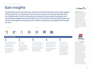 Best Practice Guide > Facebook by Objective
       Facebook Ads              Sponsored Stories            Pages              Places                 Events              Graph API                Premium          Apps on Facebook     Deals




      Gain insights
                                                                                                                                                   Sampling Ads


build loyalty and deepen relationships




       Facebook allows you to learn about your customers both by observing their actions and by engaging                                                                                                1-800-Flowers.com uses the
                                                                                                                                                                                                        Graph API to integrate the Like
       with them Sponsored Stories It isFacebook Ads place to learn who your customers are and what they think about
           Pages
                               directly.  a great        Questions  Social Plugins Apps on Facebook
                                                                                                                                                                                                        Button throughout products
                                                                                                                                                                                                        on its website. It has used the
       you. Facebook makes it easy to incorporate your customers into your product development cycle                                                                                                    popularity of items to make
                                                                                                                                                                                                        merchandising and product
amplify recommendation and word of mouth
       and marketing campaigns and iterate quickly. You can do all of this in real-time, globally. When used                                                                                            development decisions. In
                                                                                                                                                                                                        addition, the company is
       actively, these insights can help improve your business by helping you stay aligned with the people                                                                                              frequently asking its Facebook
                                                                                                                                                                                                        community what it would
       you serve.                                                                                                                                                                                       like to see from the brand and
                                                                                                                                                                                                        using ad optimization models
                                                                                                                                                                                                        to determine the best creative,
     Sponsored Stories              Facebook Ads              Pages              Events                  Deals            Social Plugins             Graph API        Apps on Facebook
                                                                                                                                                                                                        targeting and mix of Facebook
                                                                                                                                                                                                        Ads and Sponsored Stories for
       Introductory tools
gain insights
                                                                                                   Advanced tools                                                                                       the brand.




           Pages                         Questions      Campaign Reporting   Page Insights          Apps on Facebook     Brand Effects and          API data can
                                                                                                                          Chatter Studies          be integrated
                                                                                                                       (not widely available)      with internal
       5 steps to gain insights                                                                                                                 measurement systems




       1                                              2                                       3                                         4                                      5
                                                                                                                                                                                                        In March 2010, VisitBritain,
       Use Campaign Reports                            Learn from                              Learn from the two-                      Learn by integrating                   Use advanced             began a Facebook Ads
       for your advertising                            Page Insights                           way conversations that                   Facebook login and                     campaign metrics         campaign to raise brand
       campaigns and                                                                           occur on your Page                       API with your online                                            awareness and attract
                                                     a. See the demographic                                                                                                 a. When you run large       potential visitors to the UK. The
       Sponsored Stories                                breakdown of who is                  a. Watch, listen and respond               measurement tools                      advertising campaigns,   campaign drove customers to
   a. By testing different                              interacting with your                   when you use Facebook                a. Track individual behavior,             use Nielsen Brand        the Love UK Facebook group
                                                        Page and what they are                                                                                                 Effects studies (where   on VisitBritain’s Facebook
      targeting options, you                                                                    Questions, Apps on                      engagement and                                                  Page, where it posts something
      can learn more about                              interested in                           Facebook or publish                     purchasing                             available) to track      related to the UK to discuss
      your audience                                                                                                                                                            the effectiveness of     every day. It has learned
                                                                                                                                                                               your campaign on brand   about its customers, as well
                                                                                                                                                                               building objectives      as generated a groundswell of
                                                                                                                                                                                                        opinion and debate about the
                                                                                                                                                                                                        UK. Unlike billboards where you
                                                                                                                                                                                                        have no idea whether people
                                                                                                                                                                                                        like them or not, VisitBritain
                                                                                                                                                                                                        appreciates the fact that
                                                                                                                                                                                                        without a massive spend, it
                                                                                                                                                                                                        can write a post and know
                                                                                                                                                                                                        within 10 minutes whether it is
                                                                                                                                                                                                        resonating with people or not.



                                                                                                                                                                                                                                            13
 