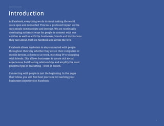 Best Practice Guide




Introduction
At Facebook, everything we do is about making the world
more open and connected. This has a profound impact on the
way people communicate and interact. We are continually
developing authentic ways for people to connect with one
another as well as with the businesses, brands and institutions
they care about, both on Facebook and across the web.


Facebook allows marketers to stay connected with people
throughout their day whether they are on their computers or
mobile devices, at home or at work, watching TV or shopping
with friends. This allows businesses to create rich social
experiences, build lasting relationships and amplify the most
powerful type of marketing – word of mouth.


Connecting with people is just the beginning. In the pages
that follow, you will find best practices for reaching your
businesses objectives on Facebook.




                                                                  3
 