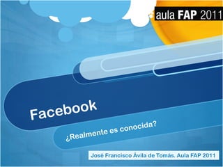 Facebook ¿Realmente es conocida? José Francisco Ávila de Tomás. Aula FAP 2011 