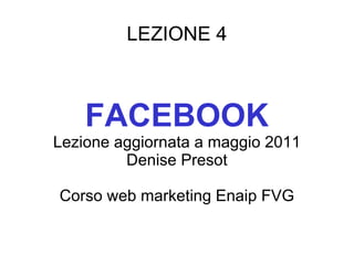 LEZIONE 4 FACEBOOK Lezione aggiornata a maggio 2011 Denise Presot Corso web marketing Enaip FVG 