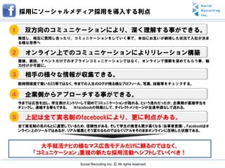 採用にソーシャルメディア採用を導入する利点

１     双方向のコミュニケーションにより、深く理解する事ができる。
    発信し、相互に質問し合ったり、コミュニケーションをしていく事で、本当にお互いが納得した状況で入社が決ま
    る様な世界へ

２     オンライン上でのコミュニケーションによりリレーション構築
    面接、面談、イベントだけでのオフラインコミュニケーションではなく、オンラインで理解を深めてもらう事、魅
    力付けが可能に。

３     相手の様々な情報が収集できる。
    数時間程度で書いたES等ではなく、今までの人生のログが残る様なプロフィール、写真、投稿等をチェックする。


４     企業側からアプローチする事ができる。
    今までは広告を出し、学生側がエントリーして初めてコミュニケーションが取れる、という流れだったが、企業側が直接学生を
    チェックし、連絡する事もできる。 ※facebookの特徴として、ダイレクトメッセージが友達申請なしで送れる。

５     上記は全て実名制のfacebookにより、更に利点がある。
    全て実名制の名のもとに運営しているため、信頼性がある、そして学生の発言も質が高くなる(当事者意識)。Facebookはオ
    ンライン上のツールではあるが、リアル場面とそう変わるものではなくリアルをそのままオンラインに反映した状態である。



          大手就活ナビの様なマス広告モデルだけに頼るのではなく、
        「コミュニケーション」重視の新たな採用活動へシフトしていくべき！
                       Social Recruiting Inc. Ⓒ All rights reserved.
 