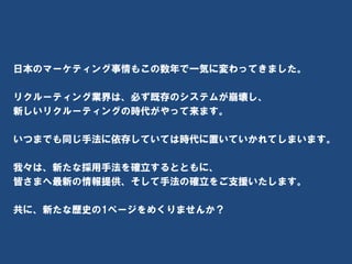 最後に・・・



日本のマーケティング事情もこの数年で一気に変わってきました。

リクルーティング業界は、必ず既存のシステムが崩壊し、
新しいリクルーティングの時代がやって来ます。

いつまでも同じ手法に依存していては時代に置いていかれてしまいます。

我々は、新たな採用手法を確立するとともに、
皆さまへ最新の情報提供、そして手法の確立をご支援いたします。

共に、新たな歴史の1ページをめくりませんか？



           Social Recruiting Inc. Ⓒ All rights reserved.
 
