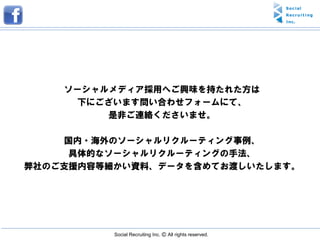 ソーシャルメディア採用へご興味を持たれた方は
     下にございます問い合わせフォームにて、
         是非ご連絡くださいませ。

    国内・海外のソーシャルリクルーティング事例、
     具体的なソーシャルリクルーティングの手法、
弊社のご支援内容等細かい資料、データを含めてお渡しいたします。




          Social Recruiting Inc. Ⓒ All rights reserved.
 