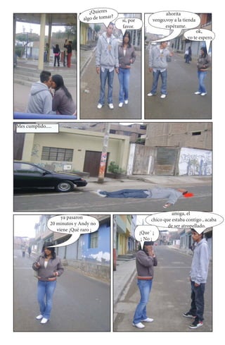 ¿Quieres                            ahorita
                              algo de tomar?   sí, por         vengo,voy a la tienda
                                               favor.                espérame.
                                                                                    ok,
                                                                                yo te espero.




Mes cumplido.....




                                                                         amiga, el
                     ya pasaron                                chico que estaba contigo , acaba
                20 minutos y Andy no                                   de ser atropellado.
                   viene ¡Qué raro ¡
                                                         ¡Que´ ¡
                                                          ¡ No ¡
 