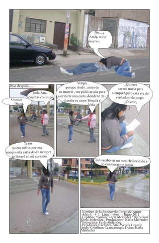 ¡No.....¡
                                                       Andy, no te
                                                       mueras¡




                                                Vengo,                         ¿Quieres
  Días después......                    porque Andy , antes de             ser mi novia para
                   hola,Ana,       su muerte , me pidió ayuda para     siempre?,pero esta vez de
                cuentas conmigo   escribirte una carta ,donde te de-      verdad,no de juego.
   Gracias                            claraba su amor.Tómala y                 ¡Te amo¡
    Diana.                                               léela.




            Ya no
   quiero sufrir, por eso
rompo esta carta.Andy siempre
   te llevaré en mi corazón
                                                           Todo acabó en un mes.He decidido a
                                                               no enamorarme jamás.




                                                  -Nombre de la fotonovela: Juego de Amor
                                                  -Año 1 - # 1 - Lima - Peru - Junio 2011
                                                  -Creditos: *Guion: Karla Melendez *Direccion:
                                                  Karla Melendez *Produccion : Karla Melendez
                                                  *Fotografia: Karla Melendez
                                                  -Personajes y actores: Ana-Wendy Ccanto;
                                                  Andy-Cristhian Ccancamayo; Diana-Karla
                                                  Meléndez
 