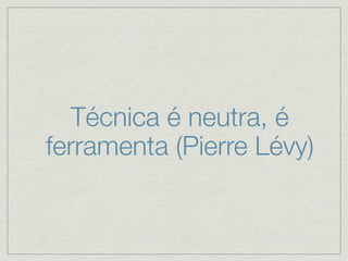Técnica é neutra, é
ferramenta (Pierre Lévy)
 