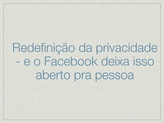 Redeﬁnição da privacidade
- e o Facebook deixa isso
    aberto pra pessoa
 