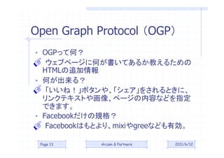 Open Graph Protocol OGP
? OGPäƺΣ

  HTML׷
   ֥ک`˺ΤƤ뤫̤뤿

? Τ룿
   ͣܥ䡢򤵤Ȥˡ
  󥯥ƥȤ仭񡢥ک`ݤʤɤָ

? FacebookҎ
  Ǥޤ

   FacebookϤȤꡢmixigreeʤɤЄ

 Page 13     Arcam & Partners   2011/6/12
 