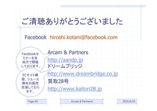 ꤬Ȥޤ
 Facebook hiroshi.kotani@facebook.com


Facebook    Arcam & Partners
 ߥʩ`
ط_        http://aandp.jp
Ƥޤ      ɥ`֥å
ECȘ       http://www.dreambridge.co.jp
B`
             Iȡ28
             http://www.kaitori28.jp
̲Ĥ؜
֧ԮƤ
  ޤ

   Page 20            Arcam & Partners      2011/6/12
 