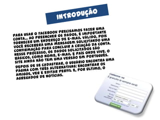 INTRODUÇÃO	Para usar o Facebook precisamos fazer uma conta... Ao preencher os dados, é importante fornecer um endereço de e-mail válido, pois você receberá uma mensagem solicitando uma confirmação para concluir a criação da conta. Nesse processo, os dados solicitados são básicos, como nome, e-mail e país onde vive. O site ainda não tem uma versão em português.	Depois de se cadastrar, o usuário encontra uma página com três alternativas: encontrar os amigos, ver e editar perfil e, por último, o agregador de notícias.