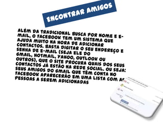 Encontrar amigos	Além da tradicional busca por nome e e-mail, o Facebook tem um sistema que ajuda muito na hora de adicionar contactos. Basta digitar o seu endereço e senha de e-mail (seja ele do Gmail, Hotmail, Yahoo, Outlook ou outros), que o site procura quais dos seus contactos já estão na rede social. Ou seja: seus amigos do Gmail que têm conta no Facebook aparecerão em uma lista com as pessoas a serem adicionadas