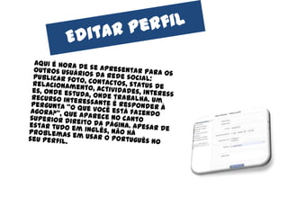 Editarperfil	Aqui é hora de se apresentar para os outros usuários da rede social: publicar foto, contactos, status de relacionamento, actividades, interesses, onde estuda, onde trabalha. Um recurso interessante é responder à pergunta "o que você está fazendo agora?", que aparece no canto superior direito da página. Apesar de estar tudo em inglês, não há problemas em usar o português no seu perfil.