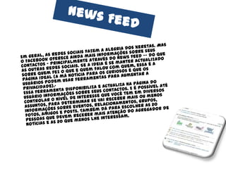 News FeedEm geral, as redes sociais fazem a alegria dos xeretas. Mas o Facebook oferece ainda mais informações sobre seus contactos – principalmente através do news feed -- do que as outras redes sociais. Se a ideia é se manter actualizado sobre quem fez o que e quem falou com quem, essa é a página ideal (a má notícia para os curiosos é que os usuários podem usar ferramentas para aumentar a privacidade).·Essa ferramenta disponibiliza e actualiza na página do usuário informações sobre seus contactos. E é possível até controlar o nível de interesse que você tem em diversos assuntos, para determinar se vai receber mais ou menos informações sobre eventos, relacionamentos, grupos, fotos, amigos e posts. Também dá para escolher as 20 pessoas que devem receber mais atenção do agregador de notícias e as 20 que menos lhe interessam. 