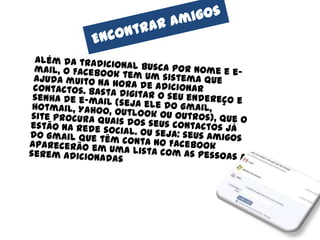 Encontrar amigos	Além da tradicional busca por nome e e-mail, o Facebook tem um sistema que ajuda muito na hora de adicionar contactos. Basta digitar o seu endereço e senha de e-mail (seja ele do Gmail, Hotmail, Yahoo, Outlook ou outros), que o site procura quais dos seus contactos já estão na rede social. Ou seja: seus amigos do Gmail que têm conta no Facebook aparecerão em uma lista com as pessoas a serem adicionadas