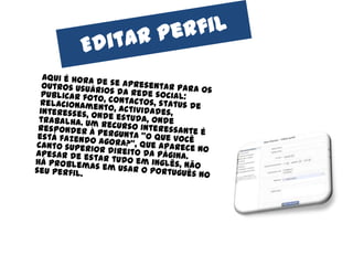Editarperfil	Aqui é hora de se apresentar para os outros usuários da rede social: publicar foto, contactos, status de relacionamento, actividades, interesses, onde estuda, onde trabalha. Um recurso interessante é responder à pergunta "o que você está fazendo agora?", que aparece no canto superior direito da página. Apesar de estar tudo em inglês, não há problemas em usar o português no seu perfil.