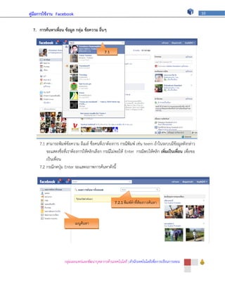 คู่มือการใช้งาน Facebook                                                                                10



  7. การค้นหาเพื่อน ข้อมูล กลุ่ม ข้อความ อื่นๆ


                                              7.1




     7.1 สามารถพิมพ์ข้อความ อีเมล์ ชื่อคนที่เราต้องการ กรณีพิมพ์ เช่น teem ถ้าในระบบมีข้อมูลดังกล่าว
         จะแสดงชื่อที่เราต้องการให้คลิกเลือก กรณีไม่พอให้ Enter กรณีพบให้คลิก เพิ่มเป็นเพื่อน เพื่อขอ
         เป็นเพื่อน
     7.2 กรณีกดปุ่ม Enter จะแสดงภาพการค้นหาดังนี้




                                                     7.2.1 พิมพ์คาที่ต้องการค้นหา




                           เมนูค้นหา




                    กลุ่มเผยแพร่และพัฒนาบุคลากรด้านเทคโนโลยี | สานักเทคโนโลยีเพื่อการเรียนการสอน
 