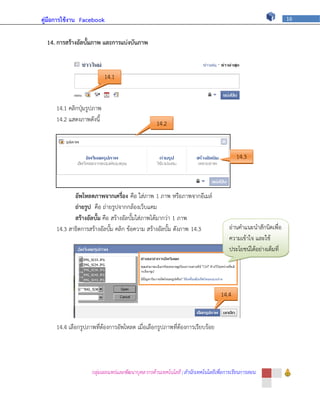 คู่มือการใช้งาน Facebook                                                                                     16



  14. การสร้างอัลบั้มภาพ และการแบ่งบันภาพ



                           14.1


     14.1 คลิกปุ่มรูปภาพ
     14.2 แสดงภาพดังนี้
                                                 14.2



                                                                                      14.3



            อัพโหลดภาพจากเครื่อง คือ ใส่ภาพ 1 ภาพ หรือภาพจากอีเมล์
            ถ่ายรูป คือ ถ่ายรูปจากกล้องเว็บแคม
            สร้างอัลบั้ม คือ สร้างอัลบั้มใส่ภาพได้มากว่า 1 ภาพ
     14.3 สาธิตการสร้างอัลบั้ม คลิก ข้อความ สร้างอัลบั้ม ดังภาพ 14.3               อ่านคาแนะนาสักนิดเพื่อ
                                                                                   ความเข้าใจ และใช้
                                                                                   ประโยชน์ได้อย่างเต็มที่




                                                                               14.4


     14.4 เลือกรูปภาพที่ต้องการอัพโหลด เมื่อเลือกรูปภาพที่ต้องการเรียบร้อย




                    กลุ่มเผยแพร่และพัฒนาบุคลากรด้านเทคโนโลยี | สานักเทคโนโลยีเพื่อการเรียนการสอน
 