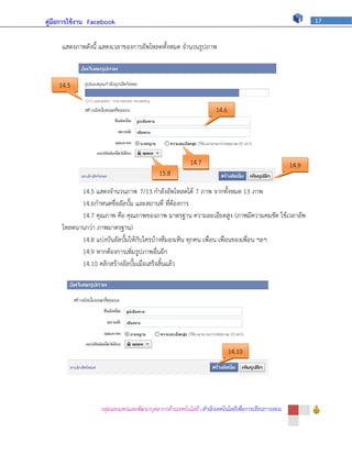คู่มือการใช้งาน Facebook                                                                                 17



     แสดงภาพดังนี้ แสดงเวลาของการอัพโหลดทั้งหมด จานวนรูปภาพ



    14.5

                                                                   14.6




                                                        14.7                                      14.9
                                           15.8

           14.5 แสดงจานวนภาพ 7/13 กาลังอัพโหลดได้ 7 ภาพ จากทั้งหมด 13 ภาพ
           14.6กาหนดชื่ออัลบั้ม และสถานที่ ที่ต้องการ
           14.7 คุณภาพ คือ คุณภาพของภาพ มาตรฐาน ความละเอียดสูง (ภาพมีความคมชัด ใช้เวลาอัพ
     โหลดนานกว่า ภาพมาตรฐาน)
           14.8 แบ่งบันอัลบั้มให้กับใครบ้างที่มองเห็น ทุกคน เพื่อน เพื่อนของเพื่อน ฯลฯ
           14.9 หากต้องการเพิ่มรูปภาพอื่นอีก
           14.10 คลิกสร้างอัลบั้มเมื่อเสร็จสิ้นแล้ว




                                                                          14.10




                   กลุ่มเผยแพร่และพัฒนาบุคลากรด้านเทคโนโลยี | สานักเทคโนโลยีเพื่อการเรียนการสอน
 