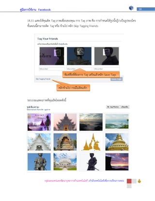 คู่มือการใช้งาน Facebook                                                                             18



     14.11 แสดงให้คุณติด Tag ภาพเพื่อนของคุณ การ Tag ภาพ คือ การกาหนดให้รูปนั้นรู้ว่าเป็นรูปของใคร
     ขั้นตอนนี้สามารถติด Tag หรือ ข้ามไป คลิก Skip Tagging Friends




                                      พิมพ์ชื่อที่ต้องการ Tag เสร็จแล้วคลิก Save Tags


                                คลิกข้ามไป กรณีไม่ติดแท็ก


     ระบบจะแสดงภาพที่คุณอัพโหลดดังนี้




                   กลุ่มเผยแพร่และพัฒนาบุคลากรด้านเทคโนโลยี | สานักเทคโนโลยีเพื่อการเรียนการสอน
 