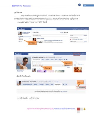 คู่มือการใช้งาน Facebook                                                                                   19



  15. กิจกรรม
            เหตุการณ์หรือการสร้างปฏิทินกิจกรรมบน Facebook เจ้าของ Facebook สามารถที่จะสร้าง
   กิจกรรมค้นหากิจกรรม หรือเผยแพร่กิจกรรมบน Facebook ตาแหน่งที่อยู่ของกิจกรรม อยู่ที่จุดต่างๆ
      จากเมนู หน้าแรก สร้างสามารถเข้าได้ 3 วิธีดังนี้




                         กิจกรรม




                                                                                 กิจกรรม
                                                 กิจกรรม


     เมื่อคลิกเรียบร้อยแล้ว

                                                                                                    15.1




     15.1 คลิกปุ่มสร้าง + สร้างกิจกรรม



                     กลุ่มเผยแพร่และพัฒนาบุคลากรด้านเทคโนโลยี | สานักเทคโนโลยีเพื่อการเรียนการสอน
 