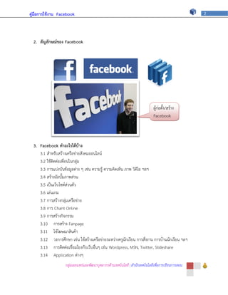 คู่มือการใช้งาน Facebook                                                                           2




  2. สัญลักษณ์ของ Facebook




                                                                             ผู้ก่อตั้ง/สร้าง
                                                                             Facebook




  3. Facebook ทาอะไรได้บ้าง
     3.1 สาหรับสร้างเครือข่ายสังคมออนไลน์
     3.2 ใช้ติดต่อเพื่อนในกลุ่ม
     3.3 การแบ่งบันข้อมูลต่าง ๆ เช่น ความรู้ ความคิดเห็น ภาพ วิดีโอ ฯลฯ
     3.4 สร้างอัลบั้มภาพส่วน
     3.5 เป็นเว็บไซต์ส่วนตัว
     3.6 เล่นเกม
     3.7 การสร้างกลุ่มเครือข่าย
     3.8 การ Chant Online
     3.9 การสร้างกิจกรรม
     3.10 การสร้าง Fanpage
     3.11 ใช้โฆษณาสินค้า
     3.12 วงการศึกษา เช่น ใช้สร้างเครือข่ายระหว่างครูนักเรียน การสั่งงาน การบ้านนักเรียน ฯลฯ
     3.13 การติดต่อเชื่อมโยงกับเว็บอื่นๆ เช่น Wordpress, MSN, Twitter, Slideshare
     3.14 Application ต่างๆ
                    กลุ่มเผยแพร่และพัฒนาบุคลากรด้านเทคโนโลยี | สานักเทคโนโลยีเพื่อการเรียนการสอน
 