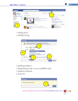 คู่มือการใช้งาน Facebook                                                                            26




                                                                           1




          2




         1. คลิกที่เมนู หน้าแรก
         2. คลิกที่คาสั่ง สร้างกลุ่ม




                                                   3



                     4

                                                                       6
                                         5




         3. พิมพ์ชื่อกลุ่มตามที่ต้องการ
         4. เพิ่มสมาชิกในกลุ่มอย่างน้อย 1 คน (สามารถเพิ่มได้อีกภายหลัง)
         5. เลือกตั้งค่าความเป็นส่วนตัว
         6. คลิกปุ่ม สร้าง



                                                                 7




                     กลุ่มเผยแพร่และพัฒนาบุคลากรด้านเทคโนโลยี | สานักเทคโนโลยีเพื่อการเรียนการสอน
 