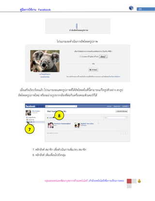 คู่มือการใช้งาน Facebook                                                                             29




                                   โปรแกรมจะดาเนินการอัพโหลดรูปภาพ




  เมื่อเสร็จเรียบร้อยแล้ว โปรแกรมจะแสดงรูปภาพที่ได้อัพโหลดในที่นี้สามารถแก้ไขรูปตัวอย่าง ลบรูป
อัพโหลดรูปภาพใหม่ หรือจะถ่ายรูปจากกล้องที่ต่อกับเครื่องคอมพิวเตอร์ก็ได้




                                    8


         7



             7. คลิกลิงค์ สมาชิก เพื่อดาเนินการเพิ่ม/ลบ สมาชิก
             8. คลิกลิงค์ เพิ่มเพื่อนไปยังกลุ่ม




                       กลุ่มเผยแพร่และพัฒนาบุคลากรด้านเทคโนโลยี | สานักเทคโนโลยีเพื่อการเรียนการสอน
 