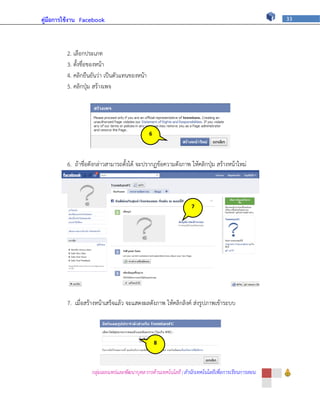 คู่มือการใช้งาน Facebook                                                                          33




         2. เลือกประเภท
         3. ตั้งชื่อของหน้า
         4. คลิกยืนยันว่า เป็นตัวแทนของหน้า
         5. คลิกปุ่ม สร้างเพจ




                                              6




         6. ถ้าชื่อดังกล่าวสามารถตั้งได้ จะปรากฏข้อความดังภาพ ให้คลิกปุ่ม สร้างหน้าใหม่




                                                                 7




         7. เมื่อสร้างหน้าเสร็จแล้ว จะแสดงผลดังภาพ ให้คลิกลิงค์ ส่งรูปภาพเข้าระบบ



                                                  8




                   กลุ่มเผยแพร่และพัฒนาบุคลากรด้านเทคโนโลยี | สานักเทคโนโลยีเพื่อการเรียนการสอน
 