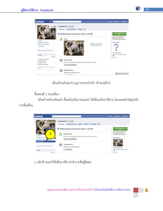 คู่มือการใช้งาน Facebook                                                                                     35




                                  เมื่อเสร็จแล้วจะปรากฏภาพประจาหน้า (ด้านบนซ้าย)

                ขั้นตอนที่ 2 ชวนเพื่อน
                    เมื่อสร้างหน้าเสร็จแล้ว ขั้นต่อไปเป็นการแนะนา ให้เพื่อนเข้ามาใช้งาน โดยจะส่งคาเชิญไปยัง
รายชื่อเพื่อน




                              1




                1. คลิกที่ แนะนาให้เพื่อน หรือ นาเข้ารายชื่อผู้ติดต่อ




                           กลุ่มเผยแพร่และพัฒนาบุคลากรด้านเทคโนโลยี | สานักเทคโนโลยีเพื่อการเรียนการสอน
 