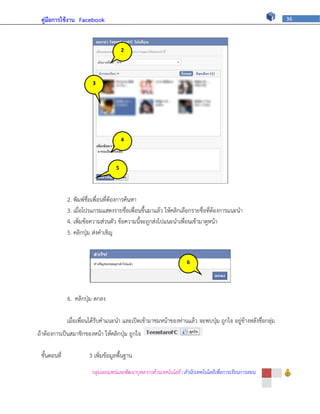 คู่มือการใช้งาน Facebook                                                                                    36




                                       2




                         3




                                       4



                                   5




              2. พิมพ์ชื่อเพื่อนที่ต้องการค้นหา
              3. เมื่อโปรแกรมแสดงรายชื่อเพื่อนขึ้นมาแล้ว ให้คลิกเลือกรายชื่อที่ต้องการแนะนา
              4. เพิ่มข้อความส่วนตัว ข้อความนี้จะถูกส่งไปแนะนาเพื่อนเข้ามาดูหน้า
              5. คลิกปุ่ม ส่งคาเชิญ


                                                                    6




              6. คลิกปุ่ม ตกลง

              เมื่อเพื่อนได้รับคาแนะนา และเปิดเข้ามาชมหน้าของท่านแล้ว จะพบปุ่ม ถูกใจ อยู่ข้างหลังชื่อกลุ่ม
ถ้าต้องการเป็นสมาชิกของหน้า ให้คลิกปุ่ม ถูกใจ

 ขั้นตอนที่            3 เพิ่มข้อมูลพื้นฐาน
                        กลุ่มเผยแพร่และพัฒนาบุคลากรด้านเทคโนโลยี | สานักเทคโนโลยีเพื่อการเรียนการสอน
 
