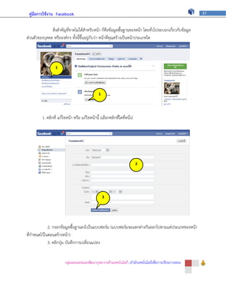 คู่มือการใช้งาน Facebook                                                                                37



               สิ่งสาคัญที่ขาดไม่ได้สาหรับหน้า ก็คือข้อมูลพื้นฐานของหน้า โดยทั่วไปจะบอกเกี่ยวกับข้อมูล
ส่วนตัวของบุคคล หรือองค์กร ทั้งนี้ขึ้นอยู่กับว่า หน้าที่คุณสร้างเป็นหน้าประเภทใด




                  1




                                                1




         1. คลิกที่ แก้ไขหน้า หรือ แก้ไขหน้านี้ (เลือกคลิกที่ใดที่หนึ่ง)




                                                                           2




                                                    3




             2. กรอกข้อมูลพื้นฐานลงไปในแบบฟอร์ม (แบบฟอร์มจะแตกต่างกันออกไปตามแต่ประเภทของหน้า
ที่กาหนดไว้ในตอนสร้างหน้า)
             3. คลิกปุ่ม บันทึกการเปลี่ยนแปลง


                        กลุ่มเผยแพร่และพัฒนาบุคลากรด้านเทคโนโลยี | สานักเทคโนโลยีเพื่อการเรียนการสอน
 