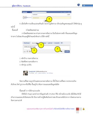 คู่มือการใช้งาน Facebook                                                                                      38




                                                           4

              4. เมื่อบันทึกการเปลี่ยนแปลงเสร็จแล้ว จะปรากฏข้อความ ปรับปรุงข้อมูลของคุณแล้ว ให้คลิกปุ่ม ดู
                                                         ภ
หน้านี้
 ขั้นตอนที่          4 โพสอัพเดทสถานะ
               การโพสอัพเดทสถานะ ผ่านทางกระดานข้อความ ถือเป็นช่องทางหลัก ที่จะเผยแพร่ข้อมูล
ข่าวสาร ไปยังสมาชิกและผู้ที่เข้าชมหน้าดังกล่าว มีวิธีการดังนี้


                                              1

                                                                        3
                                   2          ภ
                                                                        ภ
                                   ภ
              1. คลิกป้าย กระดานข้อความ
              2. พิมพ์ข้อความตามต้องการ
              3. คลิกปุ่ม แบ่งปัน




              ข้อความที่โพส จะถูกนาไปแสดงบนกระดานข้อความ ทั้งนี้ ข้อความที่โพส อาจประกอบด้วย
ตัวอักษร ลิงค์ รูปภาพ หรือวีดีโอ ขึ้นอยู่กับว่าต้องการจะเผยแพร่ข้อมูลชนิดใด

           ขั้นตอนที่ 5 การใช้งานเวบบอร์ด
               สิ่งที่หน้า (Page) แตกต่างจากข้อมูลส่วนตัว (Profile) ก็คือ หน้าจะมีเวบบอร์ด เพื่อให้สมาชิกได้
เข้ามาถามและตอบหัวข้อสนทนาได้ เป็นการสร้างปฏิสัมพันธ์ระหว่างสมาชิกนอกเหนือไปจากการโพสบนกระดาน
ข้อความตามปกติ


                        กลุ่มเผยแพร่และพัฒนาบุคลากรด้านเทคโนโลยี | สานักเทคโนโลยีเพื่อการเรียนการสอน
 