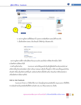 คู่มือการใช้งาน Facebook                                                                                 40




                                6

         7
                                ภ



             6. จะปรากฏข้อความที่ได้โพสเอาไว้ และสามารถพิมพ์ข้อความตอบได้ที่ ตอบกลับ
             7. เมื่อเขียนข้อความตอบ เรียบร้อยแล้ว ให้คลิกปุ่ม เขียนตอบกลับ




  จะปรากฏข้อความที่มีการเขียนโต้ตอบกันบนเวบบอร์ด และเปิดโอกาสให้สมาชิกคนอื่นๆ ได้เข้า
มาโพสข้อความโต้ตอบกันได้
 การสร้างเครือข่ายด้วย              Facebook จะช่วยให้ครูและนักเรียนมีปฏิสัมพันธ์กันบนโลกออนไลน์ แต่
เครือข่ายนี้จะเป็นประโยชน์ต่อการจัดการเรียนการสอนมากเพียงใด ขึ้นอยู่กับการใช้งานของทั้งครูและนักเรียน
เป็นหลัก ดังนั้น เมื่อเครือข่ายเกิดขึ้นแล้ว จะต้องนาเครือข่ายนี้ไปใช้งานด้วย จึงจะเป็นการใช้ประโยชน์จาก
เครื่องมือดังกล่าวได้อย่างแท้จริง

Add on ของ Facebook
        Facebook มี Add on ให้เลือกใช้มากมาย โดยอยู่ในรูปของแอพพลิเคชั่น (Application) ซึ่งที่ได้รับ
ความนิยมมักจะเป็นแอพพลิเคชั่นที่ให้ความบันเทิง เช่น เกม หรือแบบสอบถาม เป็นต้น



                       กลุ่มเผยแพร่และพัฒนาบุคลากรด้านเทคโนโลยี | สานักเทคโนโลยีเพื่อการเรียนการสอน
 