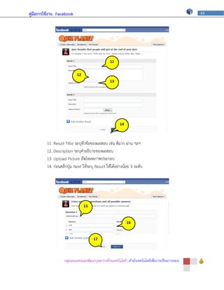 คู่มือการใช้งาน Facebook                                                                          43




                                                 11


                           12                    ภ
                                                 13
                            ภ
                                                 ภ




                                                       14


                                                        ภ
         11. Result Title ระบุหัวข้อของผลสอบ เช่น ดีมาก ผ่าน ฯลฯ
         12. Description ระบุคาอธิบายของผลสอบ
         13. Upload Picture อัพโหลดภาพประกอบ
         14. ก่อนคลิกปุ่ม Next ให้ระบุ Result ให้ได้อย่างน้อย 3 ระดับ




                                15


                                ภ
                                                            16


                                                            ภ
                                      17


                                      ภ
                   กลุ่มเผยแพร่และพัฒนาบุคลากรด้านเทคโนโลยี | สานักเทคโนโลยีเพื่อการเรียนการสอน
 