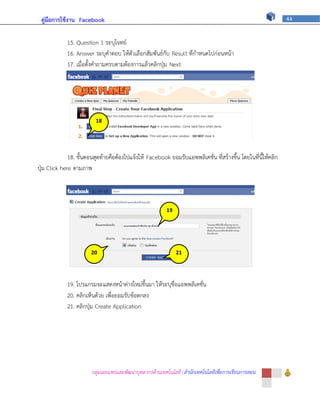 คู่มือการใช้งาน Facebook                                                                                      44



             15. Question 1 ระบุโจทย์
             16. Answer ระบุคาตอบ ให้ตัวเลือกสัมพันธ์กับ Result ที่กาหนดไปก่อนหน้า
             17. เมื่อตั้งคาถามครบตามต้องการแล้วคลิกปุ่ม Next




                            18


                            ภ

              18. ขั้นตอนสุดท้ายคือต้องไปแจ้งให้ Facebook ยอมรับแอพพลิเคชั่น ที่สร้างขึ้น โดยในที่นี้ให้คลิก
ปุ่ม Click here ตามภาพ




                                                          19


                                                           ภ


                        20                                     21


                        ภ                                      ภ
             19. โปรแกรมจะแสดงหน้าต่างใหม่ขึ้นมา ให้ระบุชื่อแอพพลิเคชั่น
             20. คลิกเห็นด้วย เพื่อยอมรับข้อตกลง
             21. คลิกปุ่ม Create Application




                        กลุ่มเผยแพร่และพัฒนาบุคลากรด้านเทคโนโลยี | สานักเทคโนโลยีเพื่อการเรียนการสอน
 
