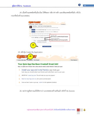 คู่มือการใช้งาน Facebook                                                                               46



            24. เมื่อสร้างแอพพลิเคชั่นเรียบร้อย ให้คัดลอก รหัส API หลัก และรหัสแอพพลิเคชั่นลับ กลับไป
กรอกที่หน้าสร้างแบบทดสอบ




                                25


                                4
          25. คลิกปุ่ม Create My Application
                           26   ภ

                           4


                           ภ




            26. จะปรากฏข้อความแจ้งให้ทราบว่า แบบทดสอบสร้างเสร็จแล้ว คลิกที่ My Quizzes




                       กลุ่มเผยแพร่และพัฒนาบุคลากรด้านเทคโนโลยี | สานักเทคโนโลยีเพื่อการเรียนการสอน
 