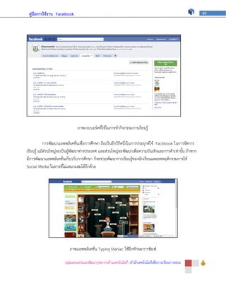 คู่มือการใช้งาน Facebook                                                                                 49




                               ภาพเวบบอร์ดที่ใช้ในการทากิจกรรมการเรียนรู้

            การพัฒนาแอพพลิเคชั่นเพื่อการศึกษา ถือเป็นอีกวิธีหนึ่งในการประยุกต์ใช้ Facebook ในการจัดการ
เรียนรู้ แม้ส่วนใหญ่จะเป็นผู้พัฒนาต่างประเทศ และส่วนใหญ่จะพัฒนาเพื่อความบันเทิงและการค้าเท่านั้น ถ้าหาก
มีการพัฒนาแอพพลิเคชั่นเกี่ยวกับการศึกษา ก็จะช่วยพัฒนาการเรียนรู้ของนักเรียนและลดพฤติกรรมการใช้
Social Media ในทางที่ไม่เหมาะสมได้อีกด้วย




                          ภาพแอพพลิเคชั่น Typing Maniac ใช้ฝึกทักษะการพิมพ์

                       กลุ่มเผยแพร่และพัฒนาบุคลากรด้านเทคโนโลยี | สานักเทคโนโลยีเพื่อการเรียนการสอน
 