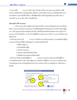 คู่มือการใช้งาน Facebook                                                                                         50



 การประยุกต์ใช้          Facebook เพื่อการจัดการเรียนรู้ อาจมีหลากหลายรูปแบบนอกเหนือไปจากที่ได้
ยกตัวอย่าง ซึ่งต้องอาศัยการเรียนรู้และฝึกฝน เพื่อให้สามารถใช้งานได้อย่างชานาญ อาจเริ่มต้นด้วยวิธีการง่ายๆ
เช่น โพสข้อความ ลิงค์ หรือวีดีโอ ที่มีสาระ เพื่อให้ผู้ติดต่อได้อ่านหรือรับข้อมูลที่มีประโยชน์ ก็ถือว่าเป็นการ
ประยุกต์ใช้ Facebook เพื่อการจัดการเรียนรู้ได้เช่นกัน

จริยธรรมในการใช้ Facebook
           การที่ Facebook มีจานวนผู้ใช้งานหลายสิบล้านคนทั่วโลก ย่อมหมายถึงข้อมูลจานวนมหาศาลที่จะถูก
โพสบน Facebook ในแต่ละวัน และแน่นอนว่าย่อมมีทั้งข้อมูลที่มีประโยชน์และโทษ ปะปนกันไป ถึงแม้ว่าผู้ดูแล
ระบบ จะมีการดูแลและกลั่นกรองข้อมูลในระดับหนึ่ง แต่นั่นก็ไม่เพียงพอที่จะป้องกันอันตรายต่างๆ ที่แฝงมากับ
Facebook ได้ ดังจะเห็นได้จาก ข่าวสารเกี่ยวกับผู้ที่ได้รับความเสียหายจากการใช้งาน Facebook ที่ไม่เหมาะสม
อยู่เป็นประจา
 การสร้างจริยธรรมในการใช้                 Facebook จึงเป็นอีกทางแก้ ที่จะช่วยลดปัญหาการละเมิดสิทธิ์ของผู้อื่นใน
Facebook ได้ โดยทุกครั้งที่มีการโพสข้อมูลต่างๆ จะต้องคานึงถึงสิ่งต่อไปนี้
              1. ใช้ข้อความที่สุภาพ
              2. ไม่ละเมิดสิทธิ์ของผู้อื่น
              3. ไม่สร้างความแตกแยก
              4. ไม่หลอกลวงหรือทาให้คนอื่นเข้าใจผิด
              5. ไม่ผิดศีลธรรมและวัฒนธรรมอันดีของสังคม
 จากที่กล่าวมาข้างต้น ล้วนเป็นสิ่งที่ผู้ใช้งาน        Facebook ทุกคนทราบเป็นอย่างดี แต่ก็ยังมีผู้ใช้งาน
บางส่วนไม่มีจริยธรรมในการใช้งาน ซึ่งทางผู้ดูแลระบบ ได้เปิดโอกาสให้ผู้ใช้งาน Facebook ทุกคนมีส่วนร่วมใน
การสอดส่องดูแล โดยหากพบข้อมูลที่ไม่เหมาะสม ก็สามารถแจ้งลบ หรือรายงานข้อมูลดังกล่าว เพื่อดาเนินการ
ต่อไปได้




                                                           1

                                            2

                                                           3



                        กลุ่มเผยแพร่และพัฒนาบุคลากรด้านเทคโนโลยี | สานักเทคโนโลยีเพื่อการเรียนการสอน
 