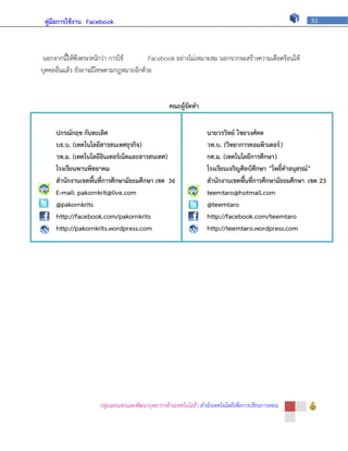 คู่มือการใช้งาน Facebook                                                                              51




 นอกจากนี้ให้พึงตระหนักว่า การใช้       Facebook อย่างไม่เหมาะสม นอกจากจะสร้างความเดือดร้อนให้
บุคคลอื่นแล้ว ยังอาจมีโทษตามกฎหมายอีกด้วย


                                                  คณะผู้จัดทา

     ปกรณ์กฤช กันทะเลิศ                                           นายวรวิทย์ ไชยวงศ์คต
     บธ.บ. (เทคโนโลยีสารสนเทศธุรกิจ)                              วท.บ. (วิทยาการคอมพิวเตอร์ )
     วท.ม. (เทคโนโลยีอินเทอร์เน็ตและสารสนเทศ)                     กศ.ม. (เทคโนโลยีการศึกษา)
     โรงเรียนพานพิทยาคม                                           โรงเรียนเจริญศิลป์ศึกษา "โพธิ์คาอนุสรณ์ "
     สานักงานเขตพื้นที่การศึกษามัธยมศึกษา เขต 36                  สานักงานเขตพื้นที่การศึกษามัธยมศึกษา เขต 23
     E-mail: pakornkrit@live.com                                  teemtaro@hotmail.com
     @pakornkrits                                                 @teemtaro
     http://facebook.com/pakornkrits                              http://facebook.com/teemtaro
     http://pakornkrits.wordpress.com                             http://teemtaro.wordpress.com




                     กลุ่มเผยแพร่และพัฒนาบุคลากรด้านเทคโนโลยี | สานักเทคโนโลยีเพื่อการเรียนการสอน
 