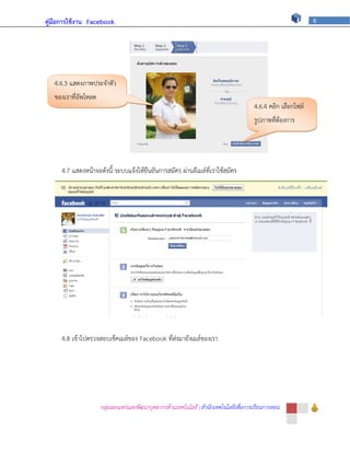 คู่มือการใช้งาน Facebook                                                                                      6




   4.6.3 แสดงภาพประจาตัว
   ของเราที่อัพโหลด
                                                                                       4.6.4 คลิก เลือกไฟล์
                                                                                       รูปภาพที่ต้องการ




     4.7 แสดงหน้าจอดังนี้ ระบบแจ้งให้ยืนยันการสมัคร ผ่านอีเมล์ที่เราใช้สมัคร




     4.8 เข้าไปตรวจสอบเช็คเมล์ของ Facebook ที่ส่งมายังเมล์ของเรา




                      กลุ่มเผยแพร่และพัฒนาบุคลากรด้านเทคโนโลยี | สานักเทคโนโลยีเพื่อการเรียนการสอน
 