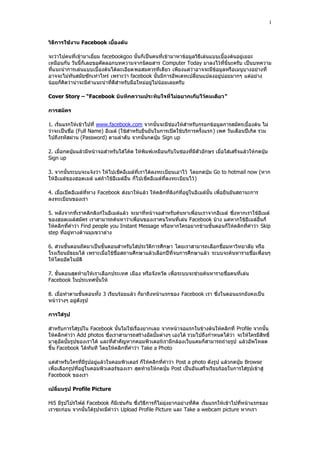 1


วิธีการใช้งาน Facebook เบื้องต้น

จะว่าไปคนที่เข้ามาเยี่ยม facebookgoo นั้นก็เป็นคนที่เข้ามาหาข้อมูลวิธีเล่นแบบเบื้องต้นอยู่เยอะ
เหมือนกัน วันนี้ก็เลยขอคัดลอกบทความจากนิตยสาร Computer Today มาลงไว้ที่นี่นะครับ เป็นบทความ
ที่แนะนําการเล่นแบบเบื้องต้นได้ละเอียดพอสมควรทีเดียว เพียงแต่ว่าอาจจะมีข้อมูลหรือเมนูบางอย่างที่
อาจจะไม่ทันสมัยซักเท่าไหร่ เพราะว่า facebook นั้นมีการอัพเดทเปลี่ยนแปลงอยู่บ่อยมากๆ แต่อย่าง
น้อยก็คิดว่าน่าจะมีคําแนะนําที่ดีสําหรับมือใหม่อยู่ไม่น้อยเลยครับ

Cover Story – “Facebook บันทึกความประทับใจที่ ไม่อยากเก็บไว้คนเดียว”

การสมัคร

1. เริ่มแรกให้เข้าไปที่ www.facebook.com จากนั้นจะมีช่องให้สําหรับกรอกข้อมูลการสมัครเบื้องต้น ไม่
ว่าจะเป็นชื่อ (Full Name) อีเมล์ (ใช้สําหรับยืนยันในการเปิดใช้บริการครั้งแรก) เพศ วันเดือนปีเกิด รวม
ไปถึงรหัสผ่าน (Password) ตามลําดับ จากนั้นกดปุุม Sign up

2. เมื่อกดปุุมแล้วมีหน้าจอสําหรับใส่โค้ด ให้พิมพ์เหมือนกับในช่องที่มีตัวอักษร เมื่อใส่เสร็จแล้วให้กดปุุม
Sign up

3. จากนั้นระบบจะแจ้งว่า ให้ไปเช็คอีเมล์ที่เราได้ลงทะเบียนเอาไว้ โดยกดปุุม Go to hotmail now (หาก
ให้อีเมล์ของฮอตเมล์ แต่ถ้าใช้อีเมล์อื่น ก็ไปเช็คอีเมล์ที่ลงทะเบียนไว้ )

4. เมื่อเปิดอีเมล์ที่ทาง Facebook ส่งมาให้แล้ว ให้คลิกที่ลิงก์ที่อยู่ในอีเมล์นั้น เพื่อยืนยันสถานะการ
ลงทะเบียนของเรา

5. หลังจากที่เราคลิกลิงก์ในอีเมล์แล้ว จะมาที่หน้าจอสําหรับค้นหาเพื่อนเราจากอีเมล์ ซึ่งหากเราใช้อีเมล์
ของฮอตเมล์สมัคร เราสามารถค้นหาว่าเพื่อนของเราคนไหนที่เล่น Facebook บ้าง แต่หากใช้อีเมล์อื่นก็
ให้คลิกที่คําว่า Find people you Instant Message หรือหากใครอยากข้ามขั้นตอนก็ให้คลิกที่คําว่า Skip
step ที่อยู่ทางด้านมุมขวาล่าง

6. ส่วนขั้นตอนถัดมาเป็นขั้นตอนสําหรับใส่ประวัติการศึกษา โดยเราสามารถเลือกชื่อมหาวิทยาลัย หรือ
โรงเรียนมัธยมได้ เพราะเมื่อใช้ชื่อสถานศึกษาแล้วเลือกปีที่จบการศึกษาแล้ว ระบบจะค้นหารายชื่อเพื่อนๆ
ให้โดยอัตโนมัติ

7. ขั้นตอนสุดท้ายให้เราเลือกประเทศ เมือง หรือจังหวัด เพื่อระบบจะช่วยค้นหารายชื่อคนที่เล่น
Facebook ในประเทศนั้นให้

8. เมื่อทําตามขั้นตอนทั้ง 3 เรียบร้อยแล้ว ก็มาถึงหน้าแรกของ Facebook เรา ซึ่งในตอนแรกยังคงเป็น
หน้าว่างๆ อยู่ดังรูป

การใส่รูป

สําหรับการใส่รูปใน Facebook นั้นไม่ใช่เรื่องยากเลย จากหน้าจอแรกในข้างต้นให้คลิกที่ Profile จากนั้น
ให้คลิกคําว่า Add photos ซึ่งเราสามารถสร้างอัลบั้มต่างๆ เองได้ รวมไปถึงกําหนดได้ว่า จะให้ใครมีสิทธิ์
มาดูอัลบั้มรูปของเราได้ และที่สําคัญหากคอมพิวเตอร์เรามีกล้องเว็บแคมก็สามารถถ่ายรูป แล้วอัพโหลด
ขึ้น Facebook ได้ทันที โดยให้คลิกที่คําว่า Take a Photo

แต่สําหรับใครที่มีรูปอยู่แล้วในคอมพิวเตอร์ ก็ให้คลิกที่คําว่า Post a photo ดังรูป แล้วกดปุุม Browse
เพื่อเลือกรูปที่อยู่ในคอมพิวเตอร์ของเรา สุดท้ายให้กดปุุม Post เป็นอันเสร็จเรียบร้อยในการใส่รูปเข้าสู่
Facebook ของเรา

เปลี่ยนรูป Profile Picture

Hi5 มีรูปโปรไฟล์ Facebook ก็มีเช่นกัน ซึ่งวิธีการก็ไม่ยุ่งยากอย่างที่คิด เริ่มแรกให้เข้าไปที่หน้าแรกของ
เราซะก่อน จากนั้นใต้รูปจะมีคําว่า Upload Profile Picture และ Take a webcam picture หากเรา
 