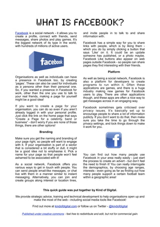 What is facebook?
Facebook is a social network - it allows you to          and invite people in to talk to and share
create a profile, connect with friends, send             information with.
messages, share photos and play games. It’s
the biggest network of its type in the world,            Facebook has a simple way for you to share
with hundreds of millions of active users.               links with people, which is by liking them -
                                                         which you do by simply clicking a button that
                                                         says ‘Like’ on it. It could be an update
                                                         someone has published, or a photo maybe.
                                                         Facebook Like buttons also appear on web
                                                         pages outside Facebook - so people can share
                                                         pages they find interesting with their friends.

                                                                              Platform
Organisations as well as individuals can have            As well as being a social network, Facebook is
a presence in Facebook too, by creating                  also a platform for developers to create
‘pages’. These can also be used for individuals          programs to run within it. Often these
as a persona other than their personal one.              applications are games, and there is a huge
So, if you wanted a presence in Facebook for             industry making new games for Facebook
work, other than the one you use to talk to              users to play. There are other applications
your real friends, making a page for yourself            though, and these apps are often a nice way to
might be a good idea!                                    get messages across in an engaging way.
If you want to create a page for your                    Facebook sometimes gets criticised over
organisation, you can do so even if you aren’t           privacy issues. It’s basically set up to
already logged in with your personal profile.            encourage people to share a lot of information
Just click the link on the home page that says           publicly. If you don’t want to do that, then make
“Create a Page for a celebrity, band or                  sure you take the time to go through the
business” - don’t worry if you are none of those         privacy settings, and lock things down to make
things, there are other options!                         it work for you.
                   Branding

Make sure you get the naming and branding of
your page right, so people will want to engage
with it. If your organisation is part of a sector
that is considered a bit stuffy or dull, it might
be a good idea not to emphasise it. Pick a
name for your page so that people won’t feel             You can find out how many people use
ashamed to be associated with it!                        Facebook in your area really easily - just start
                                                         the process to create an advert - but don’t feel
As a social network, Facebook offers you                 the need to finish it! You can really interrogate
various ways to get in touch with people. You            the demographics, by choosing age ranges,
can send people email-like messages, or chat             interests - even going as far as finding out how
live with them in a manner similar to instant            many people support a certain football team
messaging. Alternatively, you can join and               within a geographic area!
create groups along interest or location lines,


                       This quick guide was put together by Kind of Digital.

We provide strategic advice, training and technical development to help organisations open up and
             make the most of the web - including social media tools like Facebook!

              Find out more at kindofdigital.com or follow us on Twitter - @kindofdigital

     Published under creative commons - feel free to redistribute and edit, but not for commercial gain.
 