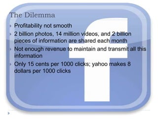 The DilemmaProfitability not smooth2 billion photos, 14 million videos, and 2 billion pieces of information are shared each monthNot enough revenue to maintain and transmit all this informationOnly 15 cents per 1000 clicks; yahoo makes 8 dollars per 1000 clicks